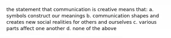 the statement that communication is creative means that: a. symbols construct our meanings b. communication shapes and creates new social realities for others and ourselves c. various parts affect one another d. none of the above