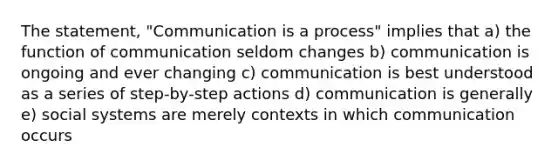 The statement, "Communication is a process" implies that a) the function of communication seldom changes b) communication is ongoing and ever changing c) communication is best understood as a series of step-by-step actions d) communication is generally e) social systems are merely contexts in which communication occurs