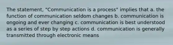 The statement, "Communication is a process" implies that a. the function of communication seldom changes b. communication is ongoing and ever changing c. communication is best understood as a series of step by step actions d. communication is generally transmitted through electronic means