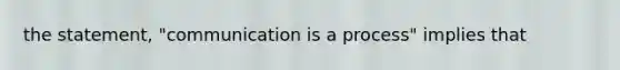 the statement, "communication is a process" implies that