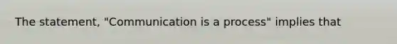 The statement, "Communication is a process" implies that