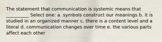 The statement that communication is systemic means that __________ Select one: a. symbols construct our meanings b. it is studied in an organized manner c. there is a content level and a literal d. communication changes over time e. the various parts affect each other