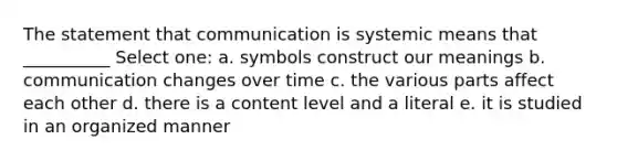 The statement that communication is systemic means that __________ Select one: a. symbols construct our meanings b. communication changes over time c. the various parts affect each other d. there is a content level and a literal e. it is studied in an organized manner