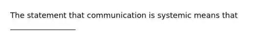 The statement that communication is systemic means that _________________