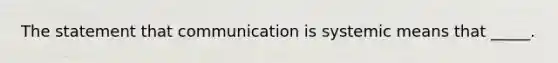 The statement that communication is systemic means that _____.