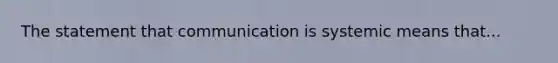 The statement that communication is systemic means that...