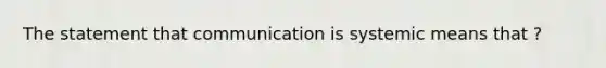 The statement that communication is systemic means that ?