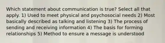 Which statement about communication is true? Select all that apply. 1) Used to meet physical and psychosocial needs 2) Most basically described as talking and listening 3) The process of sending and receiving information 4) The basis for forming relationships 5) Method to ensure a message is understood