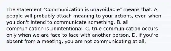 The statement "Communication is unavoidable" means that: A. people will probably attach meaning to your actions, even when you don't intend to communicate something. B. all communication is unintentional. C. true communication occurs only when we are face to face with another person. D. if you're absent from a meeting, you are not communicating at all.