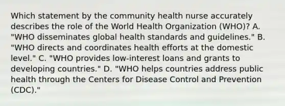 Which statement by the community health nurse accurately describes the role of the World Health Organization (WHO)? A. "WHO disseminates global health standards and guidelines." B. "WHO directs and coordinates health efforts at the domestic level." C. "WHO provides low-interest loans and grants to developing countries." D. "WHO helps countries address public health through the Centers for Disease Control and Prevention (CDC)."