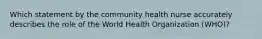 Which statement by the community health nurse accurately describes the role of the World Health Organization (WHO)?