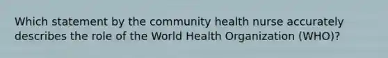 Which statement by the community health nurse accurately describes the role of the World Health Organization (WHO)?