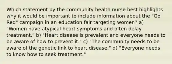 Which statement by the community health nurse best highlights why it would be important to include information about the "Go Red" campaign in an education fair targeting women? a) "Women have atypical heart symptoms and often delay treatment." b) "Heart disease is prevalent and everyone needs to be aware of how to prevent it." c) "The community needs to be aware of the genetic link to heart disease." d) "Everyone needs to know how to seek treatment."