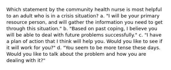 Which statement by the community health nurse is most helpful to an adult who is in a crisis situation? a. "I will be your primary resource person, and will gather the information you need to get through this situation." b. "Based on past coping, I believe you will be able to deal with future problems successfully." c. "I have a plan of action that I think will help you. Would you like to see if it will work for you?" d. "You seem to be more tense these days. Would you like to talk about the problem and how you are dealing with it?"