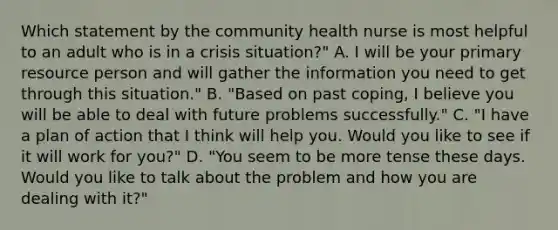 Which statement by the community health nurse is most helpful to an adult who is in a crisis situation?" A. I will be your primary resource person and will gather the information you need to get through this situation." B. "Based on past coping, I believe you will be able to deal with future problems successfully." C. "I have a plan of action that I think will help you. Would you like to see if it will work for you?" D. "You seem to be more tense these days. Would you like to talk about the problem and how you are dealing with it?"