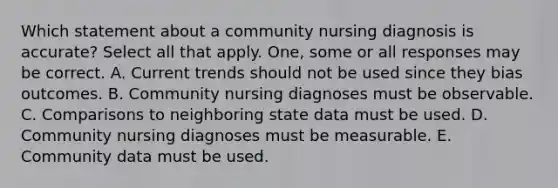 Which statement about a community nursing diagnosis is accurate? Select all that apply. One, some or all responses may be correct. A. Current trends should not be used since they bias outcomes. B. Community nursing diagnoses must be observable. C. Comparisons to neighboring state data must be used. D. Community nursing diagnoses must be measurable. E. Community data must be used.