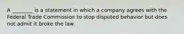 A ________ is a statement in which a company agrees with the Federal Trade Commission to stop disputed behavior but does not admit it broke the law.