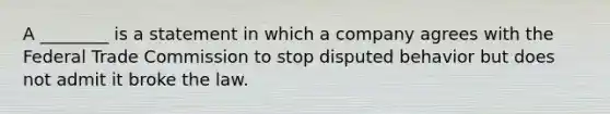 A ________ is a statement in which a company agrees with the Federal Trade Commission to stop disputed behavior but does not admit it broke the law.