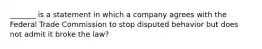 _______ is a statement in which a company agrees with the Federal Trade Commission to stop disputed behavior but does not admit it broke the law?