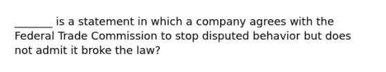 _______ is a statement in which a company agrees with the Federal Trade Commission to stop disputed behavior but does not admit it broke the law?