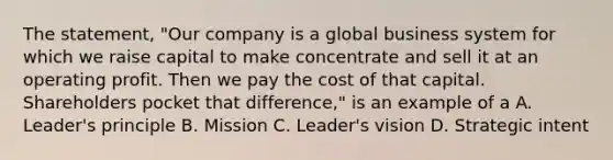 The statement, "Our company is a global business system for which we raise capital to make concentrate and sell it at an operating profit. Then we pay the cost of that capital. Shareholders pocket that difference," is an example of a A. Leader's principle B. Mission C. Leader's vision D. Strategic intent