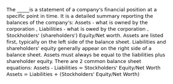 The _____is a statement of a company's financial position at a specific point in time. It is a detailed summary reporting the balances of the company's: Assets - what is owned by the corporation , Liabilities - what is owed by the corporation , Stockholders' (shareholders') Equity/Net worth. Assets are listed first, typically on the left side of the balance sheet. Liabilities and shareholders' equity generally appear on the right side of a balance sheet. Assets must always be equal to the liabilities plus shareholder equity. There are 2 common balance sheet equations: Assets - Liabilities = Stockholders' Equity/Net Worth Assets = Liabilities + (Stockholders' Equity/Net Worth)