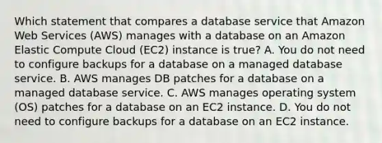 Which statement that compares a database service that Amazon Web Services (AWS) manages with a database on an Amazon Elastic Compute Cloud (EC2) instance is true? A. You do not need to configure backups for a database on a managed database service. B. AWS manages DB patches for a database on a managed database service. C. AWS manages operating system (OS) patches for a database on an EC2 instance. D. You do not need to configure backups for a database on an EC2 instance.