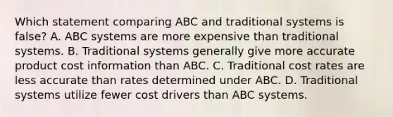 Which statement comparing ABC and traditional systems is false? A. ABC systems are more expensive than traditional systems. B. Traditional systems generally give more accurate product cost information than ABC. C. Traditional cost rates are less accurate than rates determined under ABC. D. Traditional systems utilize fewer cost drivers than ABC systems.