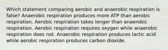 Which statement comparing aerobic and anaerobic respiration is false? Anaerobic respiration produces more ATP than aerobic respiration. Aerobic respiration takes longer than anaerobic respiration. Aerobic respiration requires oxygen while anaerobic respiration does not. Anaerobic respiration produces lactic acid while aerobic respiration produces carbon dioxide.