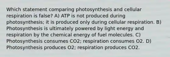 Which statement comparing photosynthesis and cellular respiration is false? A) ATP is not produced during photosynthesis; it is produced only during cellular respiration. B) Photosynthesis is ultimately powered by light energy and respiration by the chemical energy of fuel molecules. C) Photosynthesis consumes CO2; respiration consumes O2. D) Photosynthesis produces O2; respiration produces CO2.