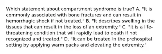 Which statement about compartment syndrome is​ true? A. ​"It is commonly associated with bone fractures and can result in hemorrhagic shock if not​ treated." B. ​"It describes swelling in the tissues that can result in the loss of an​ extremity." C. ​"It is a​ life-threatening condition that will rapidly lead to death if not recognized and​ treated." D. ​"It can be treated in the prehospital setting by applying warm packs and elevating the​ extremity."