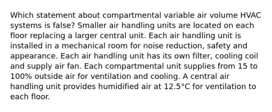 Which statement about compartmental variable air volume HVAC systems is false? Smaller air handling units are located on each floor replacing a larger central unit. Each air handling unit is installed in a mechanical room for noise reduction, safety and appearance. Each air handling unit has its own filter, cooling coil and supply air fan. Each compartmental unit supplies from 15 to 100% outside air for ventilation and cooling. A central air handling unit provides humidified air at 12.5°C for ventilation to each floor.