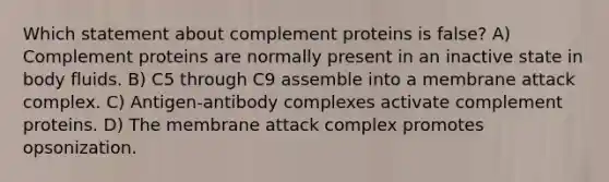 Which statement about complement proteins is false? A) Complement proteins are normally present in an inactive state in body fluids. B) C5 through C9 assemble into a membrane attack complex. C) Antigen-antibody complexes activate complement proteins. D) The membrane attack complex promotes opsonization.