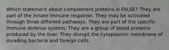 Which statement about complement proteins is FALSE? They are part of the innate immune response. They may be activated through three different pathways. They are part of the specific immune defense system. They are a group of blood proteins produced by the liver. They disrupt the cytoplasmic membrane of invading bacteria and foreign cells.