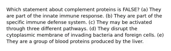 Which statement about complement proteins is FALSE? (a) They are part of the innate immune response. (b) They are part of the specific immune defense system. (c) They may be activated through three different pathways. (d) They disrupt the cytoplasmic membrane of invading bacteria and foreign cells. (e) They are a group of blood proteins produced by the liver.