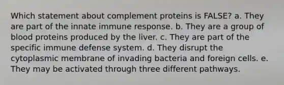 Which statement about complement proteins is FALSE? a. They are part of the innate immune response. b. They are a group of blood proteins produced by the liver. c. They are part of the specific immune defense system. d. They disrupt the cytoplasmic membrane of invading bacteria and foreign cells. e. They may be activated through three different pathways.