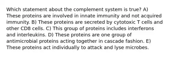 Which statement about the complement system is true? A) These proteins are involved in innate immunity and not acquired immunity. B) These proteins are secreted by cytotoxic T cells and other CD8 cells. C) This group of proteins includes interferons and interleukins. D) These proteins are one group of antimicrobial proteins acting together in cascade fashion. E) These proteins act individually to attack and lyse microbes.