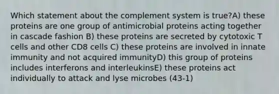 Which statement about the complement system is true?A) these proteins are one group of antimicrobial proteins acting together in cascade fashion B) these proteins are secreted by cytotoxic T cells and other CD8 cells C) these proteins are involved in innate immunity and not acquired immunityD) this group of proteins includes interferons and interleukinsE) these proteins act individually to attack and lyse microbes (43-1)