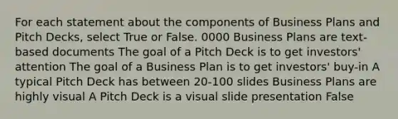 For each statement about the components of Business Plans and Pitch Decks, select True or False. 0000 Business Plans are text-based documents The goal of a Pitch Deck is to get investors' attention The goal of a Business Plan is to get investors' buy-in A typical Pitch Deck has between 20-100 slides Business Plans are highly visual A Pitch Deck is a visual slide presentation False