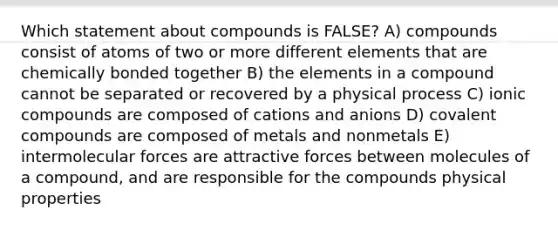 Which statement about compounds is FALSE? A) compounds consist of atoms of two or more different elements that are chemically bonded together B) the elements in a compound cannot be separated or recovered by a physical process C) ionic compounds are composed of cations and anions D) covalent compounds are composed of metals and nonmetals E) intermolecular forces are attractive forces between molecules of a compound, and are responsible for the compounds physical properties