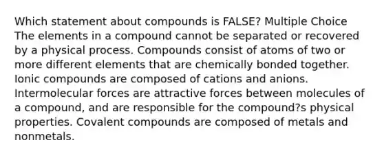 Which statement about compounds is FALSE? Multiple Choice The elements in a compound cannot be separated or recovered by a physical process. Compounds consist of atoms of two or more different elements that are chemically bonded together. Ionic compounds are composed of cations and anions. Intermolecular forces are attractive forces between molecules of a compound, and are responsible for the compound?s physical properties. Covalent compounds are composed of metals and nonmetals.