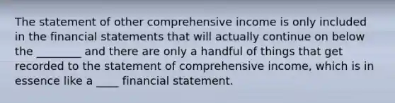 The statement of other comprehensive income is only included in the financial statements that will actually continue on below the ________ and there are only a handful of things that get recorded to the statement of comprehensive income, which is in essence like a ____ financial statement.