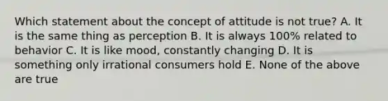 Which statement about the concept of attitude is not true? A. It is the same thing as perception B. It is always 100% related to behavior C. It is like mood, constantly changing D. It is something only irrational consumers hold E. None of the above are true