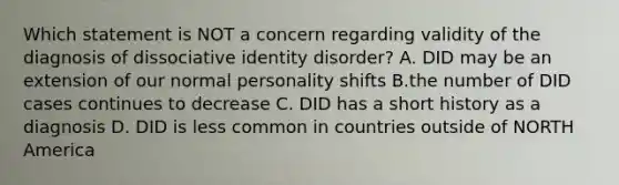 Which statement is NOT a concern regarding validity of the diagnosis of dissociative identity disorder? A. DID may be an extension of our normal personality shifts B.the number of DID cases continues to decrease C. DID has a short history as a diagnosis D. DID is less common in countries outside of NORTH America