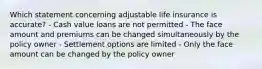 Which statement concerning adjustable life insurance is accurate? - Cash value loans are not permitted - The face amount and premiums can be changed simultaneously by the policy owner - Settlement options are limited - Only the face amount can be changed by the policy owner