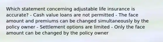 Which statement concerning adjustable life insurance is accurate? - Cash value loans are not permitted - The face amount and premiums can be changed simultaneously by the policy owner - Settlement options are limited - Only the face amount can be changed by the policy owner