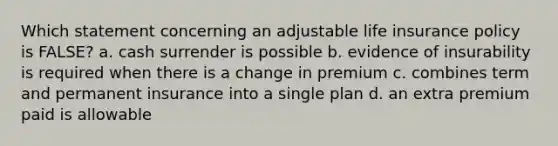 Which statement concerning an adjustable life insurance policy is FALSE? a. cash surrender is possible b. evidence of insurability is required when there is a change in premium c. combines term and permanent insurance into a single plan d. an extra premium paid is allowable