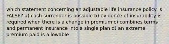 which statement concerning an adjustable life insurance policy is FALSE? a) cash surrender is possible b) evidence of insurability is required when there is a change in premium c) combines terms and permanent insurance into a single plan d) an extreme premium paid is allowable