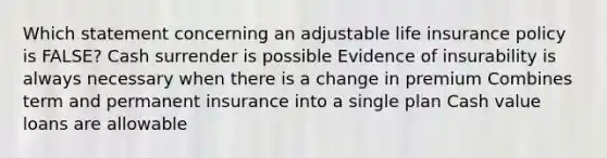 Which statement concerning an adjustable life insurance policy is FALSE? Cash surrender is possible Evidence of insurability is always necessary when there is a change in premium Combines term and permanent insurance into a single plan Cash value loans are allowable