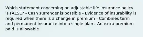 Which statement concerning an adjustable life insurance policy is FALSE? - Cash surrender is possible - Evidence of insurability is required when there is a change in premium - Combines term and permanent insurance into a single plan - An extra premium paid is allowable